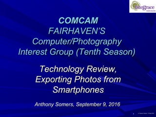 1 A. Somers Version 1 9-Sep-2016
COMCAMCOMCAM
FAIRHAVEN’SFAIRHAVEN’S
Computer/PhotographyComputer/Photography
Interest Group (Tenth Season)Interest Group (Tenth Season)
Technology Review,Technology Review,
Exporting Photos fromExporting Photos from
SmartphonesSmartphones
Anthony Somers, September 9, 2016Anthony Somers, September 9, 2016
 