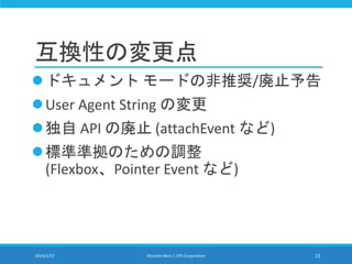互換性の変更点
ドキュメント モードの非推奨/廃止予告
User Agent String の変更
独自 API の廃止 (attachEvent など)
標準準拠のための調整
(Flexbox、Pointer Event など)
2014/3/22 Murachi Akira | CPS Corporation 13
 