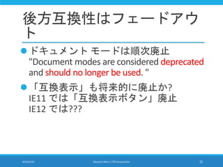 後方互換性はフェードアウ
ト
ドキュメント モードは順次廃止
"Document modes are considered deprecated
and should no longer be used. "
「互換表示」も将来的に廃止か?
IE11 では「互換表示ボタン」廃止
IE12 では???
2014/3/22 Murachi Akira | CPS Corporation 22
 