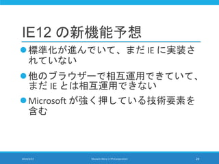 IE12 の新機能予想
標準化が進んでいて、まだ IE に実装さ
れていない
他のブラウザーで相互運用できていて、
まだ IE とは相互運用できない
Microsoft が強く押している技術要素を
含む
2014/3/22 Murachi Akira | CPS Corporation 28
 