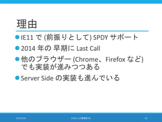 理由
IE11 で (前振りとして) SPDY サポート
2014 年の 早期に Last Call
他のブラウザー (Chrome、Firefox など)
でも実装が進みつつある
Server Side の実装も進んでいる
2013/12/16 HTML5 とか勉強会 #43 31
 