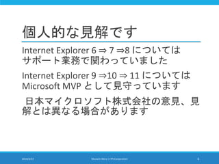 個人的な見解です
Internet Explorer 6 ⇒ 7 ⇒8 については
サポート業務で関わっていました
Internet Explorer 9 ⇒10 ⇒ 11 については
Microsoft MVP として見守っています
日本マイクロソフト株式会社の意見、見
解とは異なる場合があります
2014/3/22 Murachi Akira | CPS Corporation 6
 
