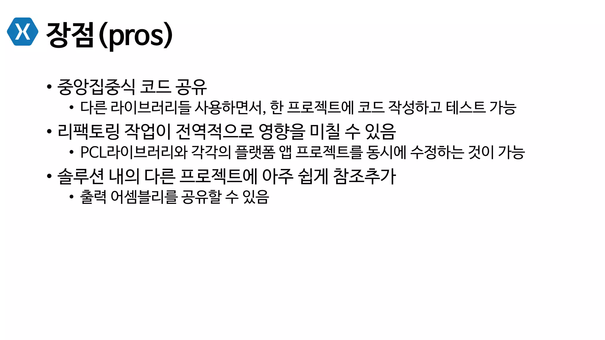 장점(pros)
•  중앙집중식 코드 공유
•  다른 라이브러리들 사용하면서, 한 프로젝트에 코드 작성하고 테스트 가능
•  리팩토링 작업이 전역적으로 영향을 미칠 수 있음
•  PCL라이브러리와 각각의 플랫폼 앱 프로젝트를 동시에 수정하는 것이 가능
•  솔루션 내의 다른 프로젝트에 아주 쉽게 참조추가
•  출력 어셈블리를 공유할 수 있음
 