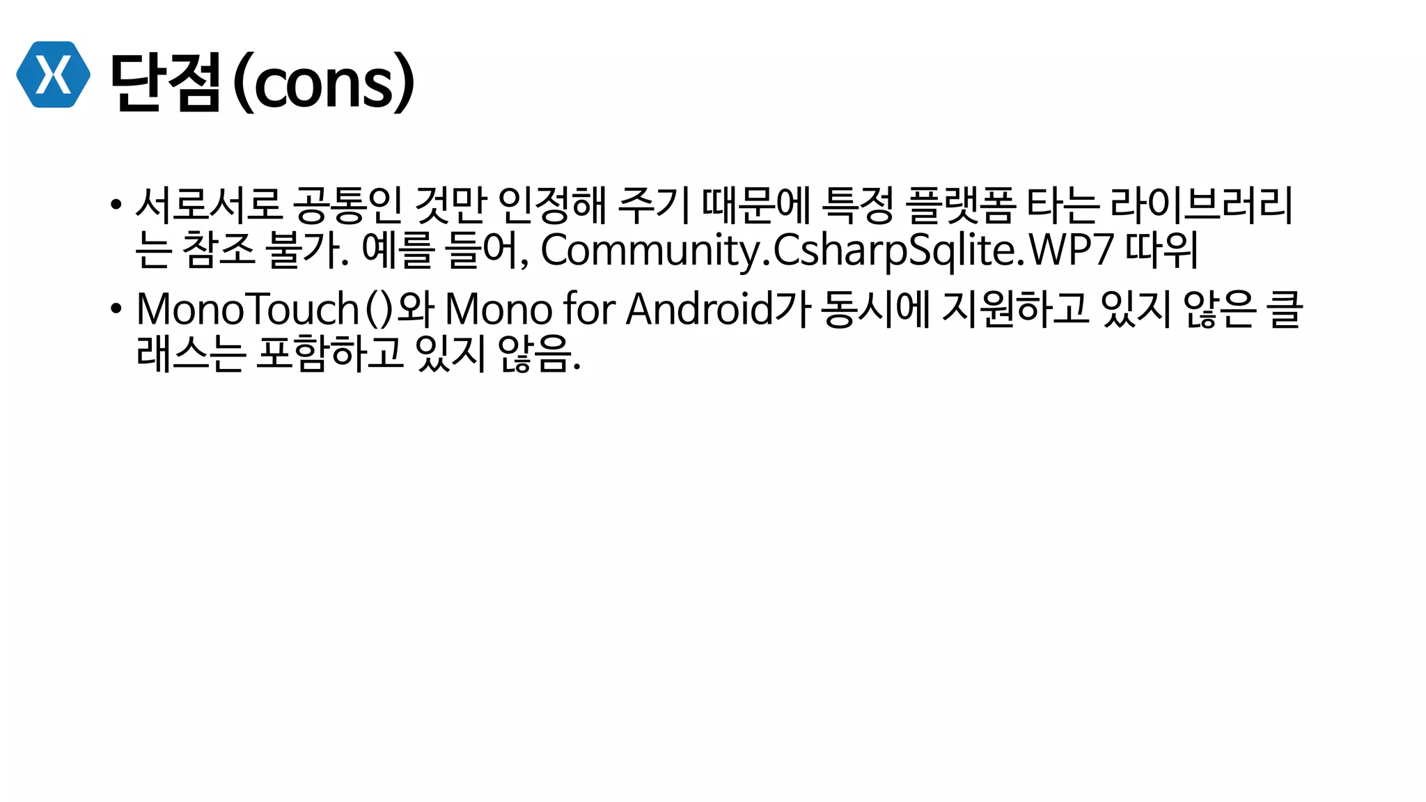 단점(cons)
•  서로서로 공통인 것만 인정해 주기 때문에 특정 플랫폼 타는 라이브러리
는 참조 불가. 예를 들어, Community.CsharpSqlite.WP7 따위
•  MonoTouch()와 Mono for Android가 동시에 지원하고 있지 않은 클
래스는 포함하고 있지 않음.
 
