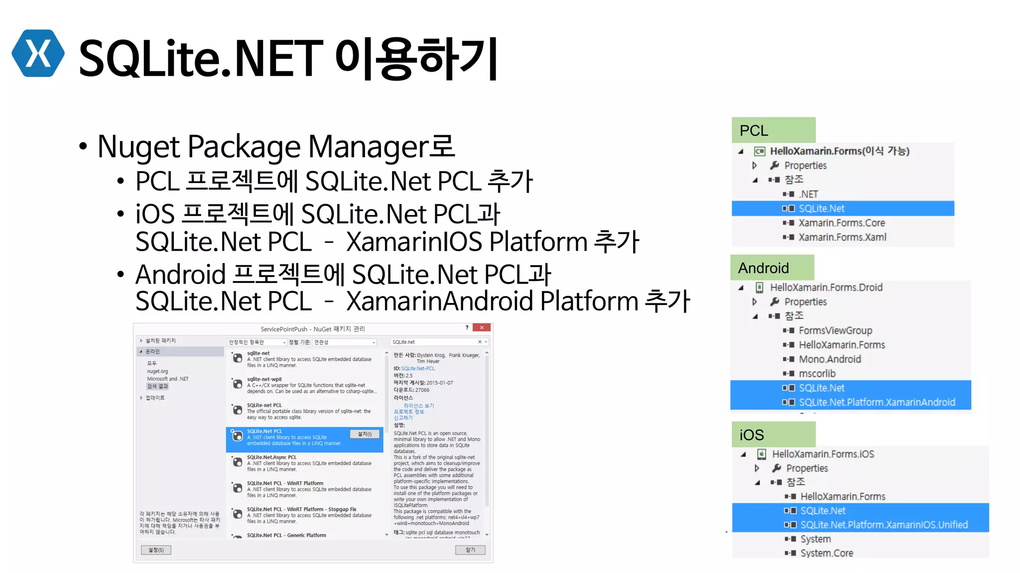 SQLite.NET 이용하기
•  Nuget Package Manager로
•  PCL 프로젝트에 SQLite.Net PCL 추가
•  iOS 프로젝트에 SQLite.Net PCL과
SQLite.Net PCL ­– XamarinIOS Platform 추가
•  Android 프로젝트에 SQLite.Net PCL과
SQLite.Net PCL ­– XamarinAndroid Platform 추가
PCL
Android
iOS
 