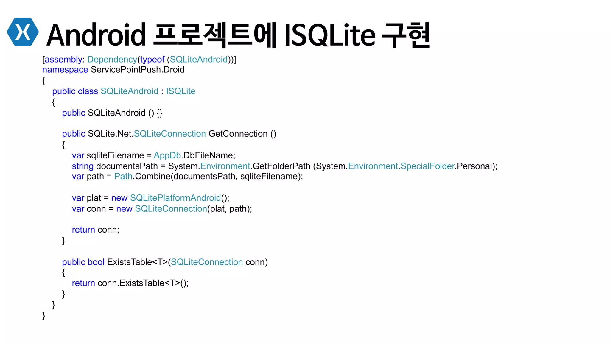 Android 프로젝트에 ISQLite 구현
[assembly: Dependency(typeof (SQLiteAndroid))]
namespace ServicePointPush.Droid
{
public class SQLiteAndroid : ISQLite
{
public SQLiteAndroid () {}
public SQLite.Net.SQLiteConnection GetConnection ()
{
var sqliteFilename = AppDb.DbFileName;
string documentsPath = System.Environment.GetFolderPath (System.Environment.SpecialFolder.Personal);
var path = Path.Combine(documentsPath, sqliteFilename);
var plat = new SQLitePlatformAndroid();
var conn = new SQLiteConnection(plat, path);
return conn;
}
public bool ExistsTable<T>(SQLiteConnection conn)
{
return conn.ExistsTable<T>();
}
}
}
 