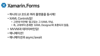Xamarin.Forms
•  하나의 UI 코드로 여러 플랫폼을 동시에!
•  XAML Controls임!
•  그런데 미안해! 알고있는 그 XAML 아님.
•  즉, 고대부터 존재한 XAML Designer와 호환되지 않음.
•  MVVM과 데이터바인딩!
•  애니메이션!
•  애니메이션과 async/await
 