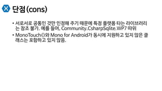 단점(cons)
•  서로서로 공통인 것만 인정해 주기 때문에 특정 플랫폼 타는 라이브러리
는 참조 불가. 예를 들어, Community.CsharpSqlite.WP7 따위
•  MonoTouch()와 Mono for Android가 동시에 지원하고 있지 않은 클
래스는 포함하고 있지 않음.
 