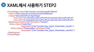 XAML에서 사용하기 STEP2
<ContentPage xmlns="http://xamarin.com/schemas/2014/forms"
xmlns:x="http://schemas.microsoft.com/winfx/2009/xaml"
x:Class="ServicePointPush.SignInPage"
xmlns:local="clr-namespace:ServicePointPush;assembly=ServicePointPush"
xmlns:i18n="clr-namespace:ServicePointPush;assembly=ServicePointPush">
<StackLayout Padding="20" Orientation="Vertical">
<Entry x:Name="UserIdText"
Placeholder="{i18n:Translate View_SignIn_PlaceHolder_UserId}" />
<Entry x:Name="PasswordBox" IsPassword="true"
Placeholder="{i18n:Translate View_SignIn_PlaceHolder_UserPw}" />
</StackLayout>
</ContentPage>
 