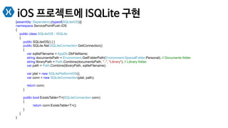 iOS 프로젝트에 ISQLite 구현
[assembly: Dependency(typeof(SQLiteiOS))]
namespace ServicePointPush.iOS
{
public class SQLiteiOS : ISQLite
{
public SQLiteiOS() { }
public SQLite.Net.SQLiteConnection GetConnection()
{
var sqliteFilename = AppDb.DbFileName;
string documentsPath = Environment.GetFolderPath(Environment.SpecialFolder.Personal); // Documents folder
string libraryPath = Path.Combine(documentsPath, "..", "Library"); // Library folder
var path = Path.Combine(libraryPath, sqliteFilename);
var plat = new SQLitePlatformIOS();
var conn = new SQLiteConnection(plat, path);
return conn;
}
public bool ExistsTable<T>(SQLiteConnection conn)
{
return conn.ExistsTable<T>();
}
}
}
 