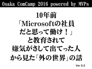 Osaka ComCamp 2016 powered by MVPs
10年前
「Microsoftの社員
だと思って働け！」
と教育されて
嫌気がさして出てった人
から見た「外の世界」の話
Ver 0.2
 
