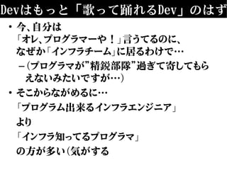Devはもっと「歌って踊れるDev」のはず
• 今、自分は
「オレ、プログラマーや！」言うてるのに、
なぜか「インフラチーム」に居るわけで…
–（プログラマが”精鋭部隊”過ぎて寄してもら
えないみたいですが…）
• そこからながめるに…
「プログラム出来るインフラエンジニア」
より
「インフラ知ってるプログラマ」
の方が多い（気がする
 