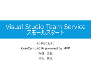 Visual Studio Team Service
スモールスタート
2016/02/20
ComCamp2016 powered by MVP
保住 匡範
貞松 政史
 