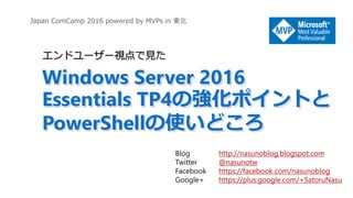 Japan ComCamp 2016 powered by MVPs in 東北
Windows Server 2016
Essentials TP4の強化ポイントと
PowerShellの使いどころ
エンドユーザー視点で見た
Blog http://nasunoblog.blogspot.com
Twitter @nasunotw
Facebook https://facebook.com/nasunoblog
Google+ https://plus.google.com/+SatoruNasu
 