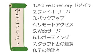 1.Active Directory ドメイン
2.ファイル サーバー
3.バックアップ
4.リモートアクセス
5.Webサーバー
6.レポーティング
7.クラウドとの連携
8.その他諸々
や
る
こ
と
リ
ス
ト
 