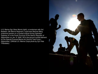 U.S. Marine Sgt. Brian Morris (right), a mortarman with 3rd Battalion, 8th Marine Regiment, supervises Marines filling protective barriers on a combat outpost during Operation Gateway III in the Farah Province of the Islamic Republic of Afghanistan on Jan. 6, 2009. 3/8 is the ground combat element for the Special Purpose Marine Air Ground Task Force - Afghanistan. (Official U.S. Marine Corps photo by Cpl. Pete Thibodeau) 