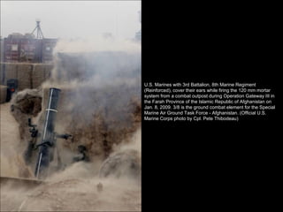 U.S. Marines with 3rd Battalion, 8th Marine Regiment (Reinforced), cover their ears while firing the 120 mm mortar system from a combat outpost during Operation Gateway III in the Farah Province of the Islamic Republic of Afghanistan on Jan. 8, 2009. 3/8 is the ground combat element for the Special Marine Air Ground Task Force - Afghanistan. (Official U.S. Marine Corps photo by Cpl. Pete Thibodeau) 