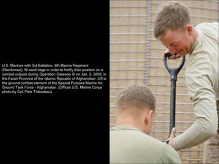 U.S. Marines with 3rd Battalion, 8th Marine Regiment (Reinforced), fill sand bags in order to fortify their position on a combat outpost during Operation Gateway III on Jan. 2, 2009, in the Farah Province of the Islamic Republic of Afghanistan. 3/8 is the ground combat element of the Special Purpose Marine Air Ground Task Force - Afghanistan. (Official U.S. Marine Corps photo by Cpl. Pete Thibodeau) 