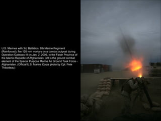 U.S. Marines with 3rd Battalion, 8th Marine Regiment (Reinforced), fire 120 mm mortars on a combat outpost during Operation Gateway III on Jan. 2, 2009, in the Farah Province of the Islamic Republic of Afghanistan. 3/8 is the ground combat element of the Special Purpose Marine Air Ground Task Force - Afghanistan. (Official U.S. Marine Corps photo by Cpl. Pete Thibodeau) 