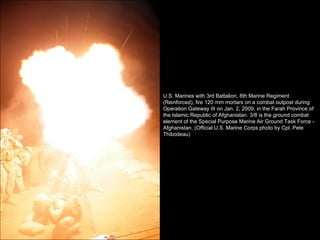 U.S. Marines with 3rd Battalion, 8th Marine Regiment (Reinforced), fire 120 mm mortars on a combat outpost during Operation Gateway III on Jan. 2, 2009, in the Farah Province of the Islamic Republic of Afghanistan. 3/8 is the ground combat element of the Special Purpose Marine Air Ground Task Force - Afghanistan. (Official U.S. Marine Corps photo by Cpl. Pete Thibodeau) 