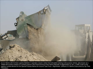 A U.S. Marine with Combat Logistics Battalion 3 operates a tractor rubber-tired articulated steering multi-purpose vehicle, (also known as a TRAM with bucket) outside of a combat outpost in the Farah Province of the Islamic Republic of Afghanistan on Jan. 3, 2009. CLB-3 is the logistics combat element for the Special Purpose Marine Air Ground Task Force - Afghanistan. (Official U.S. Marine Corps photo by Cpl. Pete Thibodeau) 