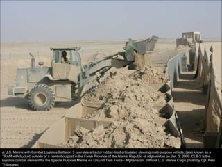 A U.S. Marine with Combat Logistics Battalion 3 operates a tractor rubber-tired articulated steering multi-purpose vehicle, (also known as a TRAM with bucket) outside of a combat outpost in the Farah Province of the Islamic Republic of Afghanistan on Jan. 3, 2009. CLB-3 is the logistics combat element for the Special Purpose Marine Air Ground Task Force - Afghanistan. (Official U.S. Marine Corps photo by Cpl. Pete Thibodeau) 