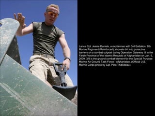 Lance Cpl. Jessie Daniels, a mortarman with 3rd Battalion, 8th Marine Regiment (Reinforced), shovels dirt into protective barriers on a combat outpost during Operation Gateway III in the Farah Province of the Islamic Republic of Afghanistan on Jan. 6, 2009. 3/8 is the ground combat element for the Special Purpose Marine Air Ground Task Force - Afghanistan. (Official U.S. Marine Corps photo by Cpl. Pete Thibodeau) 