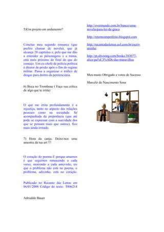 http://overmundo.com.br/banco/uma-
5)Um projeto em andamento?                 novela-para-ler-de-graca

                                           http://retornoimperfeito.blogspot.com

Concluo meu segundo romance (que           http://recantodasletras.uol.com.br/escriv
prefiro chamar de novela), que já          aninha/
alcança 28 capítulos e, pelo que me dão
a entender as personagens e a trama,       http://pt.shvoong.com/books/383077-
está mais próximo do final do que do       alice-pa%C3%ADs-das-maravilhas
começo. Um ex-chefe de polícia política
é diretor de prisão após o fim do regime
militar. Passa a organizar o tráfico de
drogas para dentro da penitenciária.       Meu muito Obrigado e votos de Sucesso

                                           Marcelo do Nascimento Sena
6) Boca no Trombone ( Faça sua crítica
de algo que te irrita)



O que me irrita profundamente é a
injustiça, tanto no aspecto das relações
pessoais como na sociedade. Se
acompanhada da prepotência (que até
pode se expressar com a suavidade dos
que se pensam mais que outros), fico
mais ainda irritado.


7) Hora da canja. Deixe-nos uma
amostra da tua art !!!



O coração do poema E porque amamos
é que seguimos renascendo a cada
verso, morrendo a cada antevisão, eis
que o problema não está no poema, o
problema, adivinho, está no coração.


Publicado no Recanto das Letras em
06/01/2008 Código do texto: T806214


Adroaldo Bauer
 