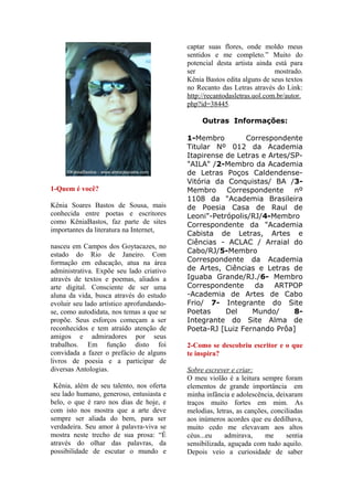 captar suas flores, onde moldo meus
                                           sentidos e me completo.” Muito do
                                           potencial desta artista ainda está para
                                           ser                            mostrado.
                                           Kênia Bastos edita alguns de seus textos
                                           no Recanto das Letras através do Link:
                                           http://recantodasletras.uol.com.br/autor.
                                           php?id=38445.

                                                Outras Informações:

                                           1-Membro         Correspondente
                                           Titular Nº 012 da Academia
                                           Itapirense de Letras e Artes/SP-
                                           "AILA" /2-Membro da Academia
                                           de Letras Poços Caldendense-
                                           Vitória da Conquistas/ BA /3-
1-Quem é você?                             Membro     Correspondente     nº
                                           1108 da "Academia Brasileira
Kênia Soares Bastos de Sousa, mais         de Poesia Casa de Raul de
conhecida entre poetas e escritores        Leoni"-Petrópolis/RJ/4-Membro
como KêniaBastos, faz parte de sites       Correspondente da "Academia
importantes da literatura na Internet,
                                           Cabista de Letras, Artes e
                                           Ciências - ACLAC / Arraial do
nasceu em Campos dos Goytacazes, no
                                           Cabo/RJ/5-Membro
estado do Rio de Janeiro. Com
formação em educação, atua na área         Correspondente da Academia
administrativa. Expõe seu lado criativo    de Artes, Ciências e Letras de
através de textos e poemas, aliados a      Iguaba Grande/RJ./6- Membro
arte digital. Consciente de ser uma        Correspondente     da   ARTPOP
aluna da vida, busca através do estudo     -Academia de Artes de Cabo
evoluir seu lado artístico aprofundando-   Frio/ 7- Integrante do Site
se, como autodidata, nos temas a que se    Poetas     Del    Mundo/      8-
propõe. Seus esforços começam a ser        Integrante do Site Alma de
reconhecidos e tem atraído atenção de      Poeta-RJ [Luiz Fernando Prôa]
amigos e admiradores por seus
trabalhos. Em função disto foi             2-Como se descobriu escritor e o que
convidada a fazer o prefácio de alguns     te inspira?
livros de poesia e a participar de
diversas Antologias.                       Sobre escrever e criar:
                                           O meu violão é a leitura sempre foram
 Kênia, além de seu talento, nos oferta    elementos de grande importância em
seu lado humano, generoso, entusiasta e    minha infância e adolescência, deixaram
belo, o que é raro nos dias de hoje, e     traços muito fortes em mim. As
com isto nos mostra que a arte deve        melodias, letras, as canções, conciliadas
sempre ser aliada do bem, para ser         aos inúmeros acordes que eu dedilhava,
verdadeira. Seu amor à palavra-viva se     muito cedo me elevavam aos altos
mostra neste trecho de sua prosa: “É       céus...eu    admirava,     me      sentia
através do olhar das palavras, da          sensibilizada, aguçada com tudo aquilo.
possibilidade de escutar o mundo e         Depois veio a curiosidade de saber
 