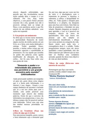 através daquela enfermidade, que           for, por isso, algo que por vezes me tira
percebi que são involuntárias nossas       do sério é a deselegância com o
ações quando dela, o tempo é a voz         tratamento às pessoas, a injustiça, a
soberana. Por isso, hoje, tenho            soberania, a cobiça, a desigualdade no
objetivos, e com passos firmes procuro     olhar, etc. Tudo quanto é atropelo para
executar dia a dia, quando isso não é      beneficiar a si próprio, me desajusta
possível, entrego tudo ao tempo de         para uma boa convivência. Sem falar na
Deus e com paciência aceito o que Ele      falta de propósitos e falsidade em uma
através de sua infinita sabedoria com      relação. Quando chegamos ao mundo é
ações me responde.                         para aprender, e isso só é possível em
                                           conjunto, através da troca de
5- Um projeto em andamento                 aprendizados. Não vejo futuro nas
Eu diria que se tivesse nesse momento,     pessoas      que     são   adeptas    ao
a oportunidade financeira de reunir        individualismo desenfreado, e abraça
alguns escritos da minha autoria em um     isso como postura na conquista da vida.
livro, eu o faria, com muita dedicação e   Quem muito quer nada tem, e
entrega. Tenho guardado frases,            conseqüência disso é a solidão. Tenho
poemas, e muitas outras coisas que em      pouquíssimos amigos, raros até, prezo
momentos especiais a sensibilidade se      qualidade e nunca quantidade, mas são
pronunciou. Eu sou aquela que acredita     todos especiais por saberem que ao meu
no poder das palavras como agente          lado só frutifica uma verdadeira
modificador da educação, da vida,          amizade, quando faz desse meu objetivo
enfim... Até fiz uma frase sobre esse      de vida um ideal também.
meu ponto de vista:
                                           7-Hora da canja (Deixe-nos uma
   "Somente o poder e a                    amostra de sua arte)
 intensidade das palavras
 nos permitirá a um grande                 Homenagem que faço com muito
  encontro pelo mundo!"                    carinho à minha cidade Campos dos
       ©KêniaBastos                        Goytacazes/RJ.
                                           "Minha Planície Goytacá"
Ando priorizando também um tempinho         Autora: KêniaBastos
só para net, gosto dessa coisa mágica
que é a busca pela informação, e a
internet é isso, magia... Graças a esse    Céu azul, doce visão,
espaço fantástico de encontro e inclusão   nasci em um município de beleza
que só a net nos oferta para com o         rara,
mundo, está sendo possível esse            uma planície de nomenclatura
momento aqui através das minhas            importante,
palavras. Gosto do que o universo da       para o estado do Rio de Janeiro e
informática nos proporciona, e isso, nos   também para nação.
últimos tempos não foi possível realizar
com dedicação. Talvez essa seja uma        Temos riquezas diversas,
das minhas maiores prioridades no          somos a Campos das águas que
momento.                                   jorram petróleo,
                                           primeira bacia de todos os pólos - em
6-Boca no Trombone (Faça sua               extração-
                                           é nosso o ouro negro em exímia
crítica de algo que te irrita)
                                           produção.
Sou uma pessoa tranqüila, gosto e prezo
o bom tratamento seja o momento qual
 