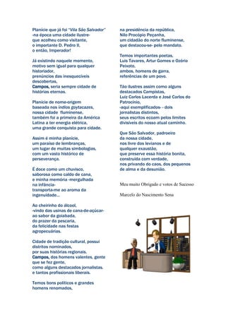 Planície que já foi “Vila São Salvador”   na presidência da república,
-na época uma cidade ilustre-             Nilo Procópio Peçanha,
que acolheu como visitante,               um cidadão do norte fluminense,
o importante D. Pedro II,                 que destacou-se- pelo mandato.
o então, Imperador!
                                          Temos importantes poetas,
Já existindo naquele momento,             Luis Tavares, Artur Gomes e Ozório
motivo sem igual para qualquer            Peixoto,
historiador,                              ambos, homens de garra,
prenúncios das inesquecíveis              referências de um povo.
descobertas,
Campos, seria sempre cidade de            Tão ilustres assim como alguns
histórias eternas.                        destacados Campistas,
                                          Luiz Carlos Lacerda e José Carlos do
Planície de nome-origem                   Patrocínio,
baseada nos índios goytacazes,            -aqui exemplificados- - dois
nossa cidade fluminense,                  jornalistas distintos,
também foi a primeira da América          seus escritos ecoam pelos limites
Latina a ter energia elétrica,            divisíveis do nosso atual caminho.
uma grande conquista para cidade.
                                          Que São Salvador, padroeiro
Assim é minha planície,                   da nossa cidade,
um paraíso de lembranças,                 nos livre dos levianos e de
um lugar de muitas simbologias,           qualquer exaustão,
com um vasto histórico de                 que preserve essa história bonita,
perseverança.                             construída com verdade,
                                          nos privando do caos, dos pequenos
É doce como um chuvisco,                  de alma e da desunião.
saborosa como caldo de cana,
e minha memória -mergulhada
na infância-                              Meu muito Obrigado e votos de Sucesso
transporta-me ao aroma da
ingenuidade...                            Marcelo do Nascimento Sena

Ao cheirinho do álcool,
-vindo das usinas de cana-de-açúcar-
ao sabor da goiabada,
do prazer da pescaria,
da felicidade nas festas
agropecuárias.

Cidade de tradição cultural, possui
distritos nominados,
por suas histórias regionais.
Campos, dos homens valentes, gente
que se fez gente,
como alguns destacados jornalistas.
e tantos profissionais liberais.

Temos bons políticos e grandes
homens renomados,
 