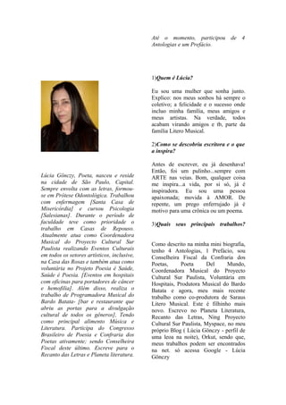 Até o momento, participou de 4
                                             Antologias e um Prefácio.




                                             1)Quem é Lúcia?

                                             Eu sou uma mulher que sonha junto.
                                             Explico: nos meus sonhos há sempre o
                                             coletivo; a felicidade e o sucesso onde
                                             incluo minha família, meus amigos e
                                             meus artistas. Na verdade, todos
                                             acabam virando amigos e tb, parte da
                                             família Litero Musical.

                                             2)Como se descobriu escritora e o que
                                             a inspira?

                                             Antes de escrever, eu já desenhava!
                                             Então, foi um pulinho...sempre com
Lúcia Gönczy, Poeta, nasceu e reside         ARTE nas veias. Bom, qualquer coisa
na cidade de São Paulo, Capital.             me inspira...a vida, por si só, já é
Sempre envolta com as letras, formou-        inspiradora. Eu sou uma pessoa
se em Prótese Odontológica. Trabalhou        apaixonada; movida à AMOR. De
com enfermagem [Santa Casa de                repente, um prego enferrujado já é
Misericórdia] e cursou Psicologia            motivo para uma crônica ou um poema.
[Salesianas]. Durante o período de
faculdade teve como prioridade o             3)Quais seus principais trabalhos?
trabalho em Casas de Repouso.
Atualmente atua como Coordenadora
Musical do Proyecto Cultural Sur             Como descrito na minha mini biografia,
Paulista realizando Eventos Culturais        tenho 4 Antologias, 1 Prefácio, sou
em todos os setores artísticos, inclusive,   Conselheira Fiscal da Confraria dos
na Casa das Rosas e também atua como         Poetas,     Poeta      Del      Mundo,
voluntária no Projeto Poesia é Saúde,        Coordenadora Musical do Proyecto
Saúde é Poesia. [Eventos em hospitais        Cultural Sur Paulista, Voluntária em
com oficinas para portadores de câncer       Hospitais, Produtora Musical do Bardo
e hemofilia]. Além disso, realiza o          Batata e agora, meu mais recente
trabalho de Programadora Musical do          trabalho como co-produtora de Saraus
Bardo Batata- [bar e restaurante que         Litero Musical. Este é filhinho mais
abriu as portas para a divulgação            novo. Escrevo no Planeta Literatura,
cultural de todos os gêneros], Tendo         Recanto das Letras, Ning Proyecto
como principal alimento Música e             Cultural Sur Paulista, Myspace, no meu
Literatura. Participa do Congresso           próprio Blog ( Lúcia Gönczy - perfil de
Brasileiro de Poesia e Confraria dos         uma leoa na noite), Orkut, sendo que,
Poetas ativamente; sendo Conselheira         meus trabalhos podem ser encontrados
Fiscal deste último. Escreve para o          na net. só acessa Google - Lúcia
Recanto das Letras e Planeta literatura.     Gönczy
 