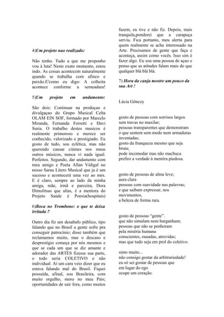 fazem, eu tive e não fiz. Depois, mais
                                           tranquila,ponderei que a carapuça
                                           serviu. Fica portanto, meu alerta para
                                           quem realmente se acha interessado na
4)Um projeto nao realizado:                Arte. Precisamos de gente que faça e
                                           aconteça, assim como vocês. Isso sim é
Não tenho. Tudo a que me proponho          fazer algo. Eu sou uma pessoa de açao e
vou à luta! Neste exato momento, estou     penso que as atitudes falam mais do que
indo. As coisas acontecem naturalmente     qualquer blá blá blá.
quando se trabalha com afinco e
paixão.E'como eu digo: A colheita          7) Hora da canja mostre um pouco da
acontece conforme a semeadura!             sua Art !

5)Um     projeto    em     andamento:
                                           Lúcia Gönczy
São dois: Continuar na produçao e
divulgaçao do Grupo Musical Celta
OLAM EIN SOF, formado por Marcelo          gosto de pessoas com sorrisos largos
Miranda, Fernanda Ferretti e Davi          sem travas no maxilar;
Suria. O trabalho destes musicos é         pessoas transparentes que demonstram
realmente primoroso e merece ser           o que sentem sem medo nem armaduras
conhecido, valorizado e prestigiado. Eu    inventadas;
gosto de tudo, sou eclética, mas não       gosto da franqueza mesmo que seja
querendo causar ciúmes nos meus            bruta;
outros músicos, nunca vi nada igual.       pode incomodar mas não machuca
Perfeitos. Segundo, dar andamento com      prefiro a verdade à mentira piedosa.
meu amigo e Poeta Allan Vidigal no
nosso Sarau Litero Musical que ja é um
sucesso e acontecerá uma vez ao mes.       gosto de pessoas de alma leve;
E é claro, sempre ao lado da minha         aura clara
amiga, mãe, irmã e parceira, Dora          pessoas com suavidade nas palavras;
Dimolitsas que alías, é a mentora do       e que saibam expressar, nos
Projeto Saúde é Poesia(hospitais)          movimentos,
                                           a beleza de forma rara.
6)Boca no Trombone: o que te deixa
irritada ?
                                           gosto de pessoas “gente”.
Outro dia fiz um desabafo público, tipo    que não simulam nem barganham;
falando que no Brasil a gente sofre pra    pessoas que não se penhoram
conseguir patrocínio; disse também que     pela miséria humana
reclamamos muito, mas o descaso e          conscientes, ousadas, atrevidas;
desprestígio começa por nós mesmos e       mas que tudo seja em prol do coletivo.
que se cada um que se diz amante e
adorador das ARTES fizesse sua parte,      sinto muito...
o todo seria COLETIVO e não                não consigo gostar da arbitrariedade!
individual. Aí um cara veio dizer que eu   eu só sei gostar de pessoas que
estava falando mal do Brasil. Fiquei       em lugar do ego
possuída, afinal, sou Brasileira, com      ocupe um coração.
muito orgulho, moro no meu País;
oportunidades de sair fora, como muitos
 
