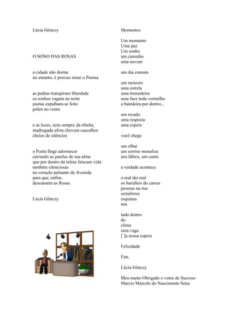 Lúcia Gönczy                            Momentos

                                        Um momento
                                        Uma paz
                                        Um sonho
O SONO DAS ROSAS                        um caminho
                                        uma nuvem

a cidade não dorme                      um dia comum
no entanto, é preciso ninar o Poema
                                        um meteoro
                                        uma estrela
as pedras transpiram liberdade          uma tremedeira
os sonhos vagam na noite                uma face toda vermelha
poetas espalham-se feito                a batedeira por dentro...
pólen no vento
                                        um recado
                                        uma resposta
e as luzes, nem sempre da ribalta,      uma espera
madrugada afora chovem cascalhos
cheios de silêncios                     você chega

                                        um olhar
o Poeta finge adormecer                 um sorriso monalisa
cerrando as janelas de sua alma         nos lábios, um canto
que por dentro da retina faíscam vida
também silenciosas                      a verdade acontece
no coração pulsante da Avenida
para que, enfim,                        o real tão real
descansem as Rosas.                     os barulhos do carros
                                        pessoas na rua
                                        semáforos
Lúcia Gönczy                            esquinas
                                        nós

                                        tudo dentro
                                        do
                                        clima
                                        uma vaga
                                        [`]a nossa espera

                                        Felicidade

                                        Fim.

                                        Lúcia Gönczy

                                        Meu muito Obrigado e votos de Sucesso
                                        Marcio Marcelo do Nascimento Sena
 