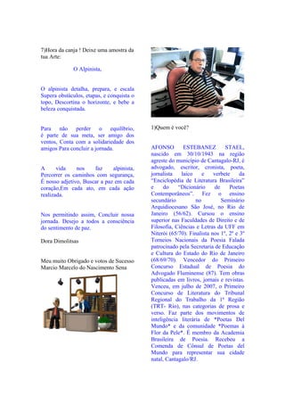 7)Hora da canja ! Deixe uma amostra da
tua Arte:

             O Alpinista,


O alpinista detalha, prepara, e escala
Supera obstáculos, etapas, e conquista o
topo, Descortina o horizonte, e bebe a
beleza conquistada.


Para não perder o equilíbrio,              1)Quem é você?
é parte de sua meta, ser amigo dos
ventos, Conta com a solidariedade dos
amigos Para concluir a jornada.            AFONSO        ESTEBANEZ          STAEL,
                                           nascido em 30/10/1943 na região
                                           agreste do município de Cantagalo-RJ, é
A      vida    nos    faz     alpinista,   advogado, escritor, cronista, poeta,
Percorrer os caminhos com segurança,       jornalista   laico     e    verbete     da
É nosso adjetivo, Buscar a paz em cada     “Enciclopédia de Literatura Brasileira”
coração,Em cada ato, em cada ação          e     do    “Dicionário      de    Poetas
realizada.                                 Contemporâneos”. Fez o ensino
                                           secundário          no          Seminário
                                           Arquidiocesano São José, no Rio de
Nos permitindo assim, Concluir nossa       Janeiro (56/62). Cursou o ensino
jornada. Desejo a todos a consciência      superior nas Faculdades de Direito e de
do sentimento de paz.                      Filosofia, Ciências e Letras da UFF em
                                           Niterói (65/70). Finalista nos 1º, 2º e 3º
Dora Dimolitsas                            Torneios Nacionais da Poesia Falada
                                           patrocinado pela Secretaria de Educação
                                           e Cultura do Estado do Rio de Janeiro
Meu muito Obrigado e votos de Sucesso      (68/69/70). Vencedor do Primeiro
Marcio Marcelo do Nascimento Sena          Concurso Estadual de Poesia do
                                           Advogado Fluminense (87). Tem obras
                                           publicadas em livros, jornais e revistas.
                                           Venceu, em julho de 2007, o Primeiro
                                           Concurso de Literatura do Tribunal
                                           Regional do Trabalho da 1ª Região
                                           (TRT- Rio), nas categorias de prosa e
                                           verso. Faz parte dos movimentos de
                                           inteligência literária de *Poetas Del
                                           Mundo* e da comunidade *Poemas à
                                           Flor da Pele*. É membro da Academia
                                           Brasileira de Poesia. Recebeu a
                                           Comenda de Cônsul de Poetas del
                                           Mundo para representar sua cidade
                                           natal, Cantagalo/RJ.
 