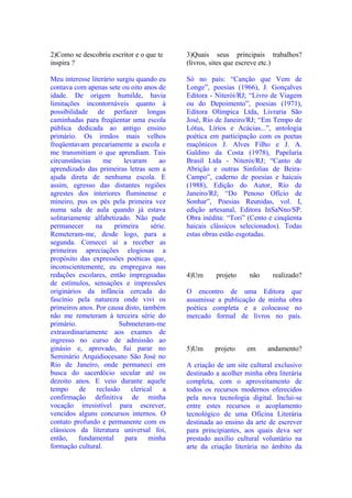 2)Como se descobriu escritor e o que te      3)Quais seus principais trabalhos?
inspira ?                                    (livros, sites que escreve etc.)

Meu interesse literário surgiu quando eu     Só no país: “Canção que Vem de
contava com apenas sete ou oito anos de      Longe”, poesias (1966), J. Gonçalves
idade. De origem humilde, havia              Editora - Niterói/RJ; “Livro de Viagem
limitações incontornáveis quanto à           ou do Depoimento”, poesias (1971),
possibilidade de perfazer longas             Editora Olímpica Ltda, Livraria São
caminhadas para freqüentar uma escola        José, Rio de Janeiro/RJ; “Em Tempo de
pública dedicada ao antigo ensino            Lótus, Lírios e Acácias...”, antologia
primário. Os irmãos mais velhos              poética em participação com os poetas
freqüentavam precariamente a escola e        maçônicos J. Alves Filho e J. A.
me transmitiam o que aprendiam. Tais         Galdino da Costa (1978), Papelaria
circunstâncias     me     levaram      ao    Brasil Ltda - Niterói/RJ; “Canto de
aprendizado das primeiras letras sem a       Abrição e outras Sinfolias de Beira-
ajuda direta de nenhuma escola. E            Campo”, caderno de poesias e haicais
assim, egresso das distantes regiões         (1988), Edição do Autor, Rio de
agrestes dos interiores fluminense e         Janeiro/RJ; “Do Penoso Ofício de
mineiro, pus os pés pela primeira vez        Sonhar”, Poesias Reunidas, vol. I,
numa sala de aula quando já estava           edição artesanal, Editora InSaNno/SP.
solitariamente alfabetizado. Não pude        Obra inédita: “Tori” (Cento e cinqüenta
permanecer      na     primeira     série.   haicais clássicos selecionados). Todas
Remeteram-me, desde logo, para a             estas obras estão esgotadas.
segunda. Comecei aí a receber as
primeiras apreciações elogiosas a
propósito das expressões poéticas que,
inconscientemente, eu empregava nas
redações escolares, então impregnadas        4)Um      projeto    não     realizado?
de estímulos, sensações e impressões
originários da infância cercada do           O encontro de uma Editora que
fascínio pela natureza onde vivi os          assumisse a publicação de minha obra
primeiros anos. Por causa disto, também      poética completa e a colocasse no
não me remeteram à terceira série do         mercado formal de livros no país.
primário.                Submeteram-me
extraordinariamente aos exames de
ingresso no curso de admissão ao
ginásio e, aprovado, fui parar no            5)Um     projeto    em      andamento?
Seminário Arquidiocesano São José no
Rio de Janeiro, onde permaneci em            A criação de um site cultural exclusivo
busca do sacerdócio secular até os           destinado a acolher minha obra literária
dezoito anos. E veio durante aquele          completa, com o aproveitamento de
tempo     de    reclusão     clerical    a   todos os recursos modernos oferecidos
confirmação definitiva de minha              pela nova tecnologia digital. Inclui-se
vocação irresistível para escrever,          entre estes recursos o acoplamento
vencidos alguns concursos internos. O        tecnológico de uma Oficina Literária
contato profundo e permanente com os         destinada ao ensino da arte de escrever
clássicos da literatura universal foi,       para principiantes, aos quais deva ser
então,    fundamental      para    minha     prestado auxílio cultural voluntário na
formação cultural.                           arte da criação literária no âmbito da
 