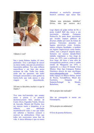 abandonei a escrita.Eu prossegui.
                                            Insisti.E continuo aqui nessa luta.


                                            3)Quais    seus    principais trabalhos?
                                            (livros,   sites    que escreve etc.)


                                            Logo depois do golpe militar de 64, o
                                            poeta Lindolf Bell deu início a um
                                            movimento        chamado       Catequese
                                            Poética.Eu fiz parte desse movimento
                                            que invadiu espaços públicos de
                                            diversas cidades por meio da leitura de
                                            poemas. Estivemos presentes em
                                            lugares previsíveis como livrarias,
                                            teatros, colégios, faculdades –e também
                                            em lugares imprevisíveis como boates,
                                            clubes, ruas e praças.E naquela época,
1)Quem é você?                              fazíamos um sucesso danado.Outro
                                            trabalho importante: o Ano Jorge de
                                            Lima, em 1973, com a publicação do
Sou o poeta Rubens Jardim, 63 anos,         livro Jorge ,80 Anos e uma série de
paulistano. Tive o privilégio de nascer     consequências positivas, como o samba
na classe média, meu pai era jornalista e   enredo da Mangueira em 1975, o
funcionário público. Tive uma infância      espetáculo e o disco O Grande Circo
maravilhosa e até hoje não posso            Místico. Hoje faço Catequese Poética
reclamar da vida. Tenho boa saúde,          Eletrônica através do meu site-blogue
ainda não me aposentei, não tenho           www.rubensjardim.com . Também
formação universitária e nem ganhei na      tenho espaços no Blocos Online, Jornal
loteria.Acho que toda poesia é uma          de Poesia, Verso&Prosa, Mural dos
viagem         ao         desconhecido.     Escritores,          Garganta         da
                                            Serpente,Portugal        no      Mundo,
                                            Remolinos,                           etc.
2)Como se descobriu escritor e o que te
inspira ?
                                            4)Um projeto não realizado?

Tive uma tia,Conceição, que sempre
amou a poesia e os poetas.E                 Não ter conseguido ir morar em
declamava,muito bem, poemas de              Florianópolis.
Castro Alves, Fagundes Varela, Alvares
de Azevedo, Menotti del Picchia. Isso
me marcou muito e despertou, já na          5)Um projeto em andamento?
infância,        essa        admiração
incontrolável.O resto é isso que todos
nós sabemos e fazemos: comecei a            O livro de poemas Refazeres.
escrever na adolescência. Claro que
todos nós escrevemos nessa fase da
vida. A única diferença é que eu nunca
 
