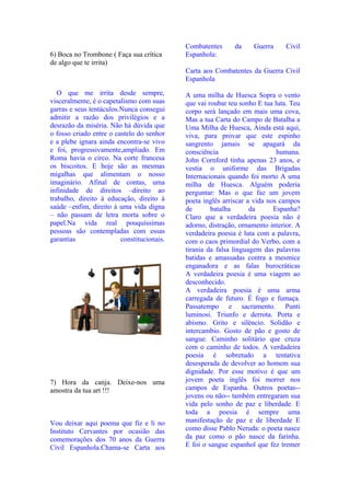 Combatentes      da    Guerra      Civil
6) Boca no Trombone ( Faça sua crítica      Espanhola:
de algo que te irrita)
                                            Carta aos Combatentes da Guerra Civil
                                            Espanhola
   O que me irrita desde sempre,            A uma milha de Huesca Sopra o vento
visceralmente, é o capetalismo com suas     que vai roubar teu sonho E tua luta. Teu
garras e seus tentáculos.Nunca consegui     corpo será lançado em mais uma cova,
admitir a razão dos privilégios e a         Mas a tua Carta do Campo de Batalha a
desrazão da miséria. Não há dúvida que      Uma Milha de Huesca, Ainda está aqui,
o fosso criado entre o castelo do senhor    viva, para provar que este espinho
e a plebe ignara ainda encontra-se vivo     sangrento jamais se apagará da
e foi, progressivamente,ampliado. Em        consciência                     humana.
Roma havia o circo. Na corte francesa       John Cornford tinha apenas 23 anos, e
os biscoitos. E hoje são as mesmas          vestia o uniforme das Brigadas
migalhas que alimentam o nosso              Internacionais quando foi morto A uma
imaginário. Afinal de contas, uma           milha de Huesca. Alguém poderia
infinidade de direitos –direito ao          perguntar: Mas o que faz um jovem
trabalho, direito à educação, direito à     poeta inglês arriscar a vida nos campos
saúde –enfim, direito à uma vida digna      de       batalha       da      Espanha?
– não passam de letra morta sobre o         Claro que a verdadeira poesia não é
papel.Na vida real pouquíssimas             adorno, distração, ornamento interior. A
pessoas são contempladas com essas          verdadeira poesia é luta com a palavra,
garantias                constitucionais.   com o caos primordial do Verbo, com a
                                            tirania da falsa linguagem das palavras
                                            batidas e amassadas contra a mesmice
                                            enganadora e as falas burocráticas
                                            A verdadeira poesia é uma viagem ao
                                            desconhecido.
                                            A verdadeira poesia é uma arma
                                            carregada de futuro. É fogo e fumaça.
                                            Passatempo e sacramento. Punti
                                            luminosi. Triunfo e derrota. Porta e
                                            abismo. Grito e silêncio. Solidão e
                                            intercambio. Gosto de pão e gosto de
                                            sangue. Caminho solitário que cruza
                                            com o caminho de todos. A verdadeira
                                            poesia é sobretudo a tentativa
                                            desesperada de devolver ao homem sua
                                            dignidade. Por esse motivo é que um
7) Hora da canja. Deixe-nos uma             jovem poeta inglês foi morrer nos
amostra da tua art !!!                      campos de Espanha. Outros poetas--
                                            jovens ou não-- também entregaram sua
                                            vida pelo sonho de paz e liberdade. E
                                            toda a poesia é sempre uma
Vou deixar aqui poema que fiz e li no       manifestação de paz e de liberdade E
Instituto Cervantes por ocasião das         como disse Pablo Neruda: o poeta nasce
comemorações dos 70 anos da Guerra          da paz como o pão nasce da farinha.
Civil Espanhola.Chama-se Carta aos          E foi o sangue espanhol que fez tremer
 