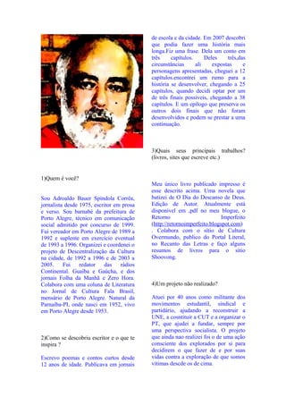 de escola e da cidade. Em 2007 descobri
                                           que podia fazer uma história mais
                                           longa.Fiz uma frase. Dela um conto em
                                           três     capítulos.     Deles    três,das
                                           circunstâncias      ali    expostas     e
                                           personagens apresentadas, cheguei a 12
                                           capítulos.encontrei um rumo para a
                                           história se desenvolver, chegando a 25
                                           capítulos, quando decidi optar por um
                                           de três finais possíveis, chegando a 38
                                           capítulos. E um epílogo que preserva os
                                           outros dois finais que não foram
                                           desenvolvidos e podem se prestar a uma
                                           continuação.



                                           3)Quais seus principais trabalhos?
                                           (livros, sites que escreve etc.)


1)Quem é você?
                                           Meu único livro publicado impresso é
                                           esse descrito acima. Uma novela que
Sou Adroaldo Bauer Spíndola Corrêa,        batizei de O Dia do Descanso de Deus.
jornalista desde 1975, escritor em prosa   Edição de Autor. Atualmente está
e verso. Sou barnabé da prefeitura de      disponível em ,pdf no meu blogue, o
Porto Alegre, técnico em comunicação       Retorno                        Imperfeito
social admitido por concurso de 1999.      (http://retornoimperfeito.blogspot.com)
Fui vereador em Porto Alegre de 1989 a     . Colabora com o sítio de Cultura
1992 e suplente em exercício eventual      Overmundo, publico do Portal Literal,
de 1993 a 1996. Organizei e coordenei o    no Recanto das Letras e faço alguns
projeto de Descentralização da Cultura     resumos de livros para o sítio
na cidade, de 1992 a 1996 e de 2003 a      Shoovong.
2005.     Fui    redator    das   rádios
Continental. Guaíba e Gaúcha, e dos
jornais Folha da Manhã e Zero Hora.
Colabora com uma coluna de Literatura      4)Um projeto não realizado?
no Jornal de Cultura Fala Brasil,
mensário de Porto Alegre. Natural da       Atuei por 40 anos como militante dos
Parnaíba-PI, onde nasci em 1952, vivo      movimentos estudantil, sindical e
em Porto Alegre desde 1953.                partidário, ajudando a reconstruir a
                                           UNE, a cosntituir a CUT e a organizar o
                                           PT, que ajudei a fundar, sempre por
                                           uma perspectiva socialista. O projeto
2)Como se descobriu escritor e o que te    que ainda nao realizei foi o de uma ação
inspira ?                                  consciente dos explorados por si para
                                           decidirem o que fazer de e por suas
Escrevo poemas e contos curtos desde       vidas contra a exploração de que somos
12 anos de idade. Publicava em jornais     vítimas descde os de cima.
 