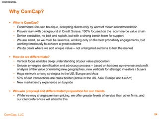 CONFIDENTIAL
ComCap, LLC
Private Placements (Cont’d)5
24
All Transactions
Announced
Date
Target/Issuer Total Transaction
Value ($m)
Buyers/Investors
07-20-2015 Brosa Design Pty Ltd 1.48 AirTree Ventures Pty Limited
06-29-2015 Eloquii Design, Inc. 2.25 -
05-27-2015 Brilliant Bicycle
Company
1.5 RREVentures LLC; Great Oaks Venture Capital LLC; Brand Foundry Ventures; Aspiration Grow th
05-04-2015 Cotopaxi Limited 27.4 Beijing Orient National Communication Science & Technology Co., Ltd. (SZSE:300166)
04-23-2015 JAND, Inc. 100.0 General Catalyst Partners; Wellington Management Group LLP; T. Row e Price New Horizons Fund,
Inc. (MutualFund:PRNH.X); T. Row e Price Associates, Inc.; Tiger Global Management LLC
04-23-2015 Hungryroot, Inc. 2.0 CrossLink Capital, Inc.; KarpReilly LLC; Lerer Hippeau Ventures; Brooklyn Bridge Ventures; MESA
Ventures
03-05-2015 Stance, Inc. 61.29 August Capital; Kleiner Perkins Caufield & Byers; Menlo Ventures; Shasta Ventures; Mercato
Partners; Sherpa Ventures
02-27-2015 Dakorum, LLC 0.48 -
02-24-2015 MACK WELDON, Inc. 4.0 RiverPark Capital Management, LLC; Lyrical Partners L.P.; Bridge Investments LLC
02-23-2015 Global Uprising PBC,
Corporation
6.5 New Enterprise Associates; Greycroft Partners LLC; Lerer Hippeau Ventures; Forerunner
Ventures
02-05-2015 Global Uprising PBC,
Corporation
- Metamorphic Ventures
02-04-2015 BucketFeet, Inc. 7.5 JumpStart, Inc., Investment Arm
01-30-2015 Outdoor Voices, Inc. 2.23 General Catalyst Partners; Burch Creative Capital; Sw eetgreen, Inc.; Collaborative Fund; Red Sea
Ventures
01-27-2015 Tomboy Exchange, Inc. 0.02 MergeLane LLC
01-26-2015 Project Healthy Living,
Inc.
- Corigin Private Equity Group
 