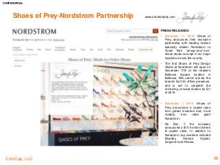 CONFIDENTIAL
ComCap, LLC 39
Shoes of Prey-Nordstrom Partnership www.shoesofprey.com
PRESS RELEASES:
• November 17, 2014: Shoes of
Prey announces their exclusive
partnership with leading fashion
specialty retailer Nordstrom to
house their “design-your-own”
shoes studio concept in six major
locations across the country.
• The first Shoes of Prey Design
Studio at Nordstrom will open on
November 17th at the retailer's
Bellevue Square location in
Bellevue, WA (which will be the
brand's first US offline presence),
and is set to complete the
remaining concept studios by Q1
of 2015.
• December 7, 2015: Shoes of
Prey announced a capital raise
from global investors and, most
notably, from retail giant
Nordstrom.
• On Dec. 7, the company
announced a $15.5 million Series
B capital raise. In addition to
Nordstrom, top investors included
BlueSky Venture Capital,
Greycroft and Khosla.
 