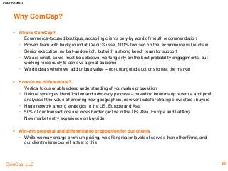 CONFIDENTIAL
ComCap, LLC 42
Why ComCap?
 Who is ComCap?
− Ecommerce-focused boutique, accepting clients only by word of mouth recommendation
− Proven team with background at Credit Suisse, 100% focused on the ecommerce value chain
− Senior execution, no bait-and-switch, but with a strong bench team for support
− We are small, so we must be selective, working only on the best probability engagements, but
working ferociously to achieve a great outcome
− We do deals where we add unique value – not untargeted auctions to test the market
 How do we differentiate?
− Vertical focus enables deep understanding of your value proposition
− Unique synergies identification and advocacy process – based on bottoms up revenue and profit
analysis of the value of entering new geographies, new verticals for strategic investors / buyers
− Huge network among strategics in the US, Europe and Asia
− 50% of our transactions are cross border (active in the US, Asia, Europe and LatAm)
− New market entry experience on buyside
 Win-win proposal and differentiated proposition for our clients
− While we may charge premium pricing, we offer greater levels of service than other firms, and
our client references will attest to this
 
