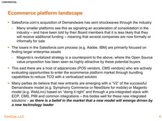 CONFIDENTIAL
ComCap, LLC
DNVBs
5
 DNVBs need to rely upon email marketing campaigns and social
media marketing to continue to build their direct mail channels
− Internet usage has increased significantly in the developing world during
the past five years – the ITU believes the digital native population in
these regions will more than double by 2017
Executive Summary – How to Leverage this Trend
 Retailers can adapt through omni-channel strategies to drive sales as
malls become less popular
 Store closures taking place in malls across the country are decreasing
retailers’ presence in front of customers
 Email marketing campaigns keeps brands top of mind with consumers
Retailers
Investors
 Investors can capture higher margin businesses by investing in
DNVBs which avoid the retail stores’ high fixed rent costs
 Real Estate investments surrounding retail malls are defaulting on
debt payments
 Investments in clothing companies that are converting to omni-
channel models are also a secondary option
A
B
C
 