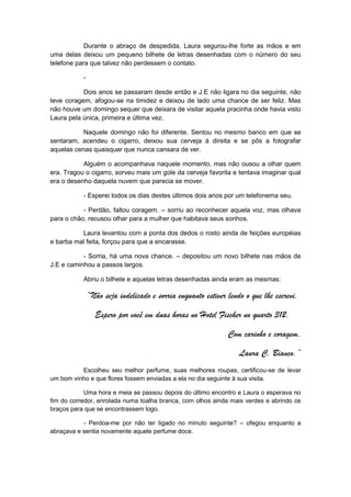Durante o abraço de despedida, Laura segurou-lhe forte as mãos e em
uma delas deixou um pequeno bilhete de letras desenhadas com o número do seu
telefone para que talvez não perdessem o contato.

           -

           Dois anos se passaram desde então e J.E não ligara no dia seguinte, não
teve coragem, afogou-se na timidez e deixou de lado uma chance de ser feliz. Mas
não houve um domingo sequer que deixara de visitar aquela pracinha onde havia visto
Laura pela única, primeira e última vez.

           Naquele domingo não foi diferente. Sentou no mesmo banco em que se
sentaram, acendeu o cigarro, deixou sua cerveja à direita e se pôs a fotografar
aquelas cenas quaisquer que nunca cansara de ver.

           Alguém o acompanhava naquele momento, mas não ousou a olhar quem
era. Tragou o cigarro, sorveu mais um gole da cerveja favorita e tentava imaginar qual
era o desenho daquela nuvem que parecia se mover.

           - Esperei todos os dias destes últimos dois anos por um telefonema seu.

           - Perdão, faltou coragem. – sorriu ao reconhecer aquela voz, mas olhava
para o chão, recusou olhar para a mulher que habitava seus sonhos.

          Laura levantou com a ponta dos dedos o rosto ainda de feições européias
e barba mal feita, forçou para que a encarasse.

           - Sorria, há uma nova chance. – depositou um novo bilhete nas mãos de
J.E e caminhou a passos largos.

           Abriu o bilhete e aquelas letras desenhadas ainda eram as mesmas:

               “Não seja indelicado e sorria enquanto estiver lendo o que lhe escrevi.

                 Espero por você em duas horas no Hotel Fischer no quarto 312,

                                                              Com carinho e coragem,

                                                                  Laura C. Bianco.”
          Escolheu seu melhor perfume, suas melhores roupas, certificou-se de levar
um bom vinho e que flores fossem enviadas a ela no dia seguinte à sua visita.

            Uma hora e meia se passou depois do último encontro e Laura o esperava no
fim do corredor, enrolada numa toalha branca, com olhos ainda mais verdes e abrindo os
braços para que se encontrassem logo.

           - Perdoa-me por não ter ligado no minuto seguinte? – ofegou enquanto a
abraçava e sentia novamente aquele perfume doce.
 