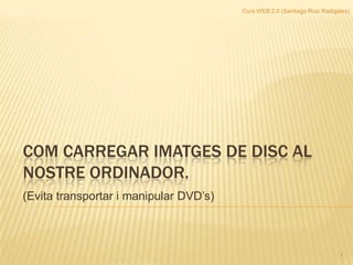 Curs WEB 2.0 (Santiago Ruiz Radigales) COM CARREGAR IMATGES DE DISC AL NOSTRE ORDINADOR. (Evita transportar i manipular DVD’s)  1 