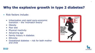 • Risk factors include:
• Urbanisation and rapid socio-economic
transition – the ‘mismatch theory’
• Obesity
• Poor diet
• Physical inactivity
• Advancing age
• Family history in diabetes
• Ethnicity
• Gestational diabetes – risk for both mother
and child
Why the explosive growth in type 2 diabetes?
13
 