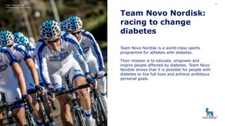 Team Novo Nordisk:
racing to change
diabetes
Team Novo Nordisk is a world-class sports
programme for athletes with diabetes.
Their mission is to educate, empower and
inspire people affected by diabetes. Team Novo
Nordisk shows that it is possible for people with
diabetes to live full lives and achieve ambitious
personal goals.
Team Novo Nordisk
Professional cycling team
28
 