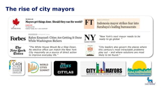 The rise of city mayors
“City leaders also govern the places where
this century's most intractable problems
play out – and where solutions are most
likely to be found.”
“The White House Would Be a Step Down.
No elective office can match the New York
City mayoralty as a source of direct action
to improve everyday life.”
“New York's next mayor needs to be
ready to go global. “
 