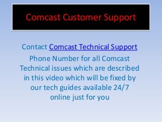Comcast Customer Support
Contact Comcast Technical Support
Phone Number for all Comcast
Technical issues which are described
in this video which will be fixed by
our tech guides available 24/7
online just for you
 
