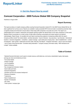 Find Industry reports, Company profiles
ReportLinker                                                                         and Market Statistics



                                           >> Get this Report Now by email!

Comcast Corporation - 2009 Fortune Global 500 Company Snapshot
Published on August 2009

                                                                                                                Report Summary

This report provides an in-depth company profiles covering Comcast Corporation ranked 237 in the 2009 Fortune Global 500 list. All
data is gathered from primary source. Reports are available in easily accessible PDF format and data is consistently presented. Data
is regularly tracked and enhanced to ensure data on these high profile companies is accurate and current. This report is an
indispensable tool for investors, researchers and analysts wanting to gather the relevant facts on the major companies in of the world.
Research Bank concentrates on a small number of high profile companies using tested and trusted research and editorial
methodologies. Report Scope - An excellent all round report covering all key aspects of companies profiled within the report -
Company profiles include* full contact details - activities description - board of directors - key executives - key financials - international
locations - executive biographies - competitors - analyst coverage - quick bullet point company facts - date of establishment - number
of employees - ticker symbol - tradenames and SIC codes. Why Buy This Report' - 'Snapshot' information - easy to scan and analyse
- Up to 8 years of key financial data - Consistent data presentation - Compare company information easily - Well maintained and
in-depth * where available




                                                                                                                 Table of Content

' Selected financial information over 8 years to include revenue, profit before tax, net income, shareholders' equity, total assets,
earnings per share and dividends per share
' Full contact details
' Analyst coverage
' List of competitors
' Board of Directors
' Key management & decision makers
' Quick bullet point facts
' Executive biographies
' Activities overview and company background
' Directory of locations
' Tradenames
' Date of establishment
' Number of employees
' SIC codes
' Ticker symbol / company type




Comcast Corporation - 2009 Fortune Global 500 Company Snapshot                                                                       Page 1/3
 